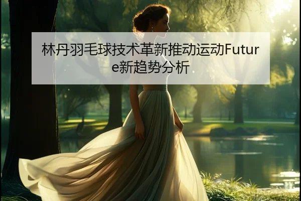林丹羽毛球技术革新推动运动Future新趋势分析