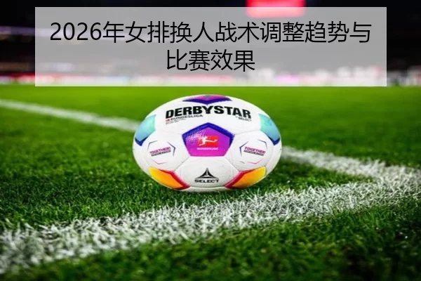 2026年女排换人战术调整趋势与比赛效果