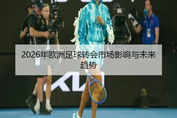 2026年欧洲足球转会市场影响与未来趋势