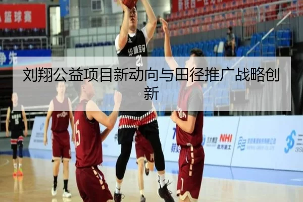 刘翔公益项目新动向与田径推广战略创新