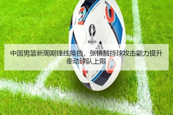 中国男篮新周期锋线换挡，张镇麟持球攻击能力提升牵动球队上限